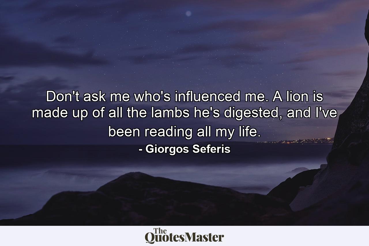 Don't ask me who's influenced me. A lion is made up of all the lambs he's digested, and I've been reading all my life. - Quote by Giorgos Seferis