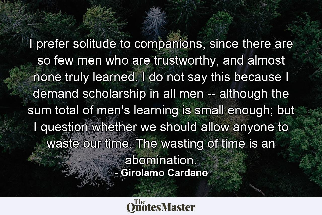 I prefer solitude to companions, since there are so few men who are trustworthy, and almost none truly learned. I do not say this because I demand scholarship in all men -- although the sum total of men's learning is small enough; but I question whether we should allow anyone to waste our time. The wasting of time is an abomination. - Quote by Girolamo Cardano