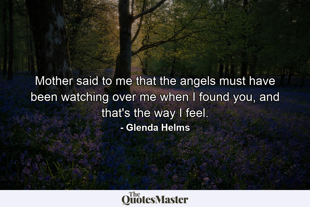 Mother said to me that the angels must have been watching over me when I found you, and that's the way I feel. - Quote by Glenda Helms