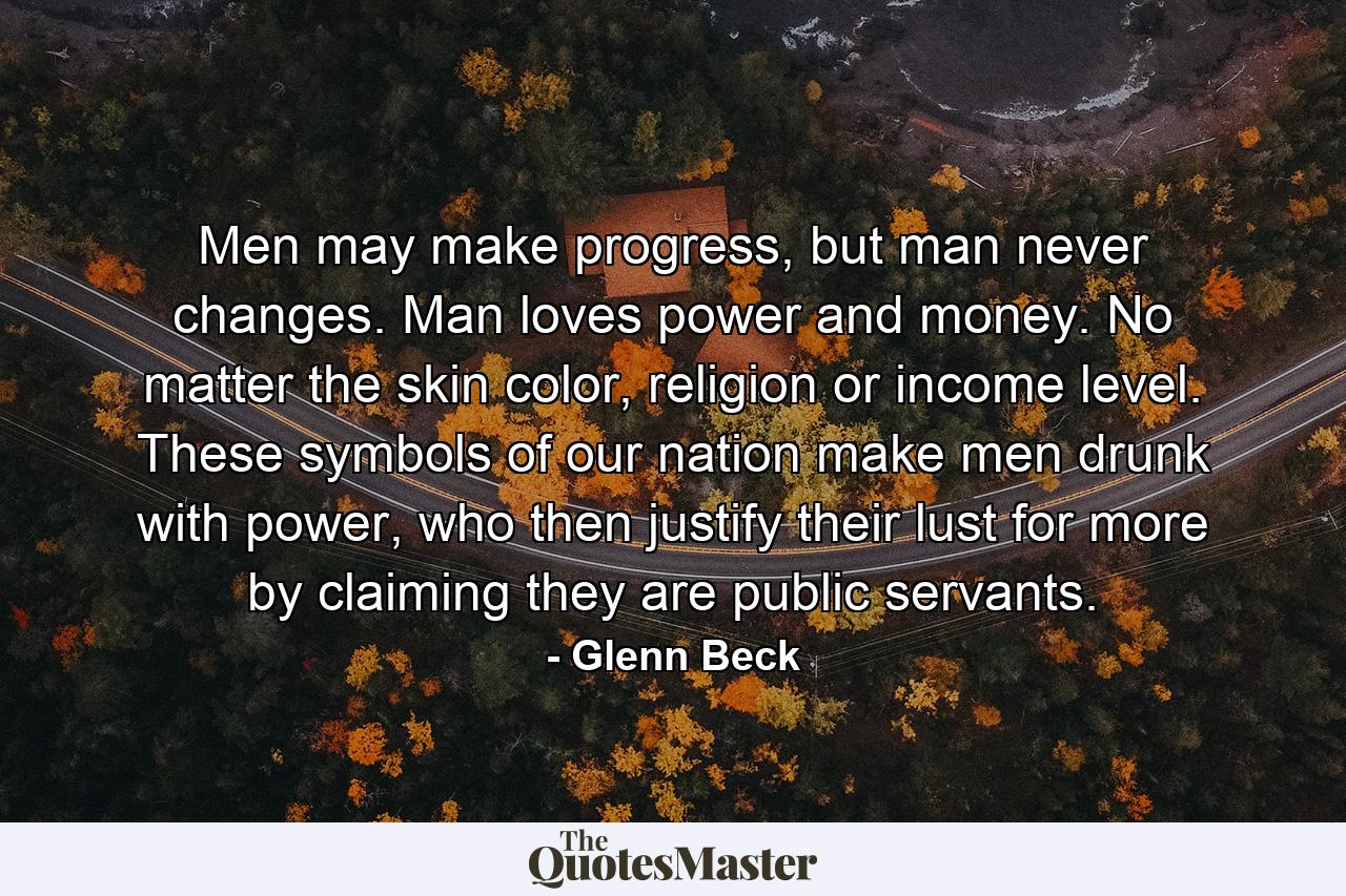 Men may make progress, but man never changes. Man loves power and money. No matter the skin color, religion or income level. These symbols of our nation make men drunk with power, who then justify their lust for more by claiming they are public servants. - Quote by Glenn Beck