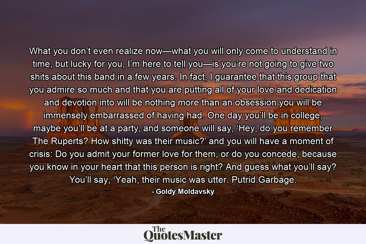 What you don’t even realize now—what you will only come to understand in time, but lucky for you, I’m here to tell you—is you’re not going to give two shits about this band in a few years. In fact, I guarantee that this group that you admire so much and that you are putting all of your love and dedication and devotion into will be nothing more than an obsession you will be immensely embarrassed of having had. One day you’ll be in college, maybe you’ll be at a party, and someone will say, ‘Hey, do you remember The Ruperts? How shitty was their music?’ and you will have a moment of crisis: Do you admit your former love for them, or do you concede, because you know in your heart that this person is right? And guess what you’ll say? You’ll say, ‘Yeah, their music was utter. Putrid.Garbage. - Quote by Goldy Moldavsky