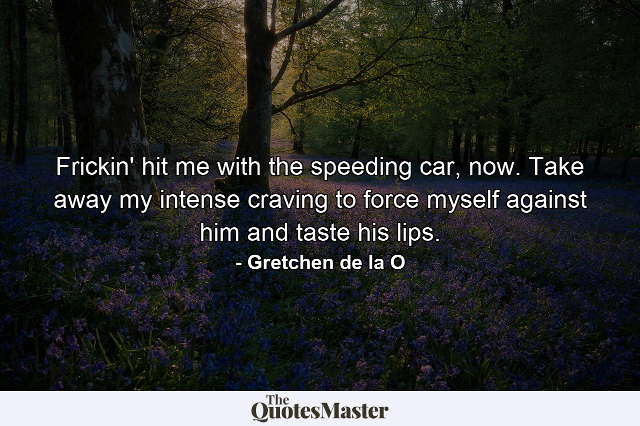 Frickin' hit me with the speeding car, now. Take away my intense craving to force myself against him and taste his lips. - Quote by Gretchen de la O