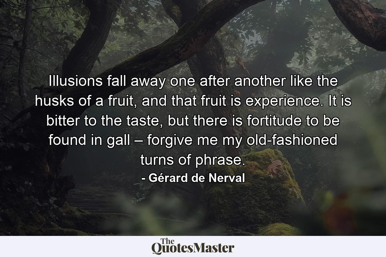 Illusions fall away one after another like the husks of a fruit, and that fruit is experience. It is bitter to the taste, but there is fortitude to be found in gall – forgive me my old-fashioned turns of phrase. - Quote by Gérard de Nerval