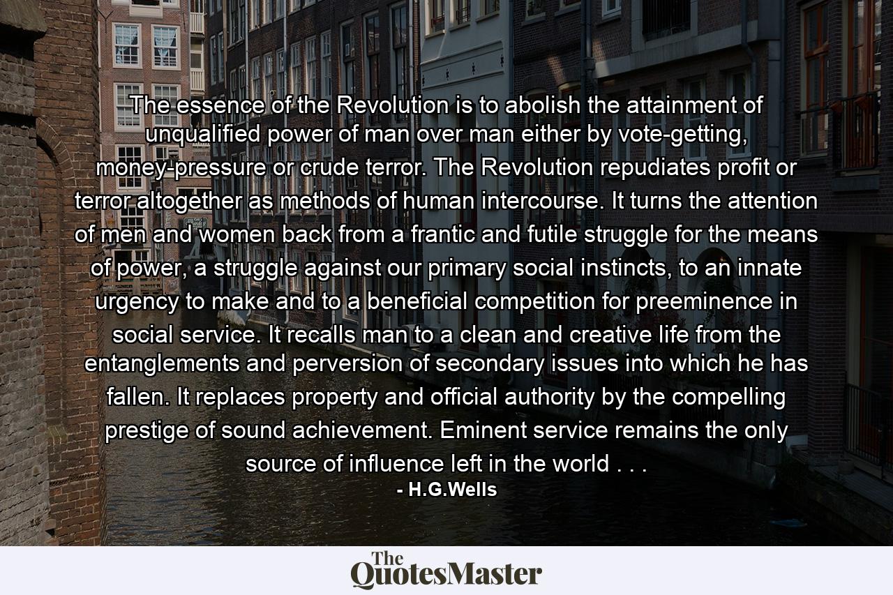 The essence of the Revolution is to abolish the attainment of unqualified power of man over man either by vote-getting, money-pressure or crude terror. The Revolution repudiates profit or terror altogether as methods of human intercourse. It turns the attention of men and women back from a frantic and futile struggle for the means of power, a struggle against our primary social instincts, to an innate urgency to make and to a beneficial competition for preeminence in social service. It recalls man to a clean and creative life from the entanglements and perversion of secondary issues into which he has fallen. It replaces property and official authority by the compelling prestige of sound achievement. Eminent service remains the only source of influence left in the world . . . - Quote by H.G.Wells