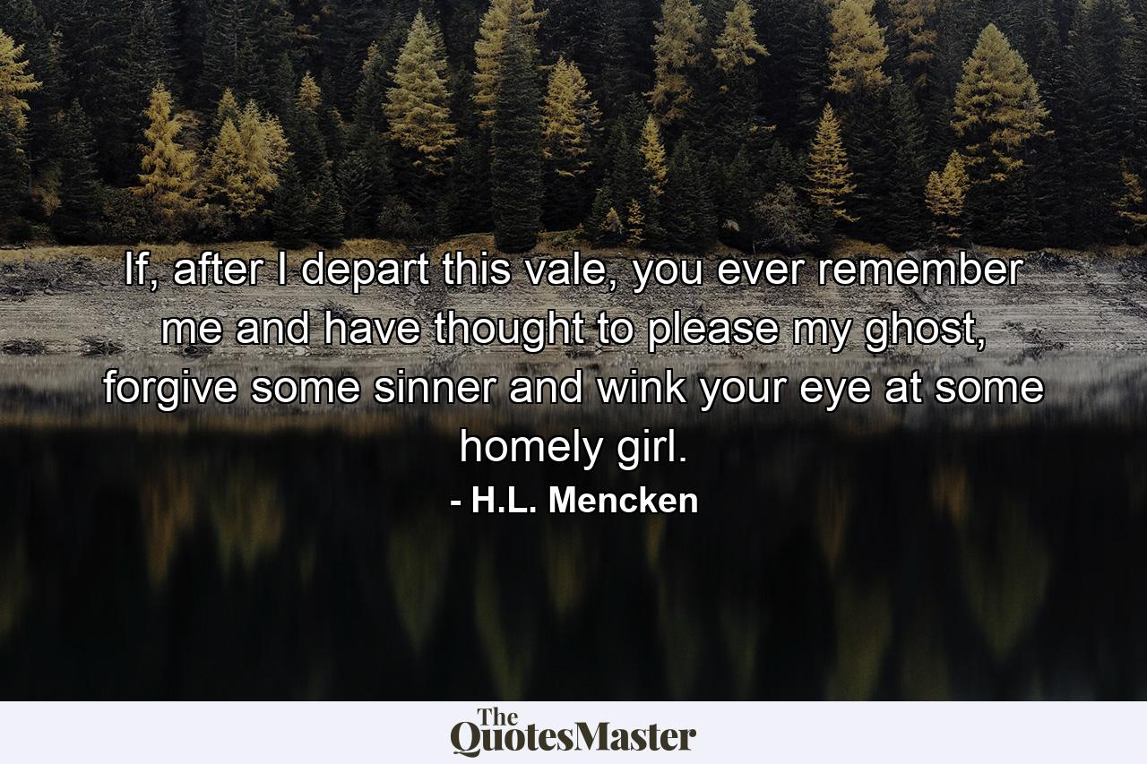 If, after I depart this vale, you ever remember me and have thought to please my ghost, forgive some sinner and wink your eye at some homely girl. - Quote by H.L. Mencken