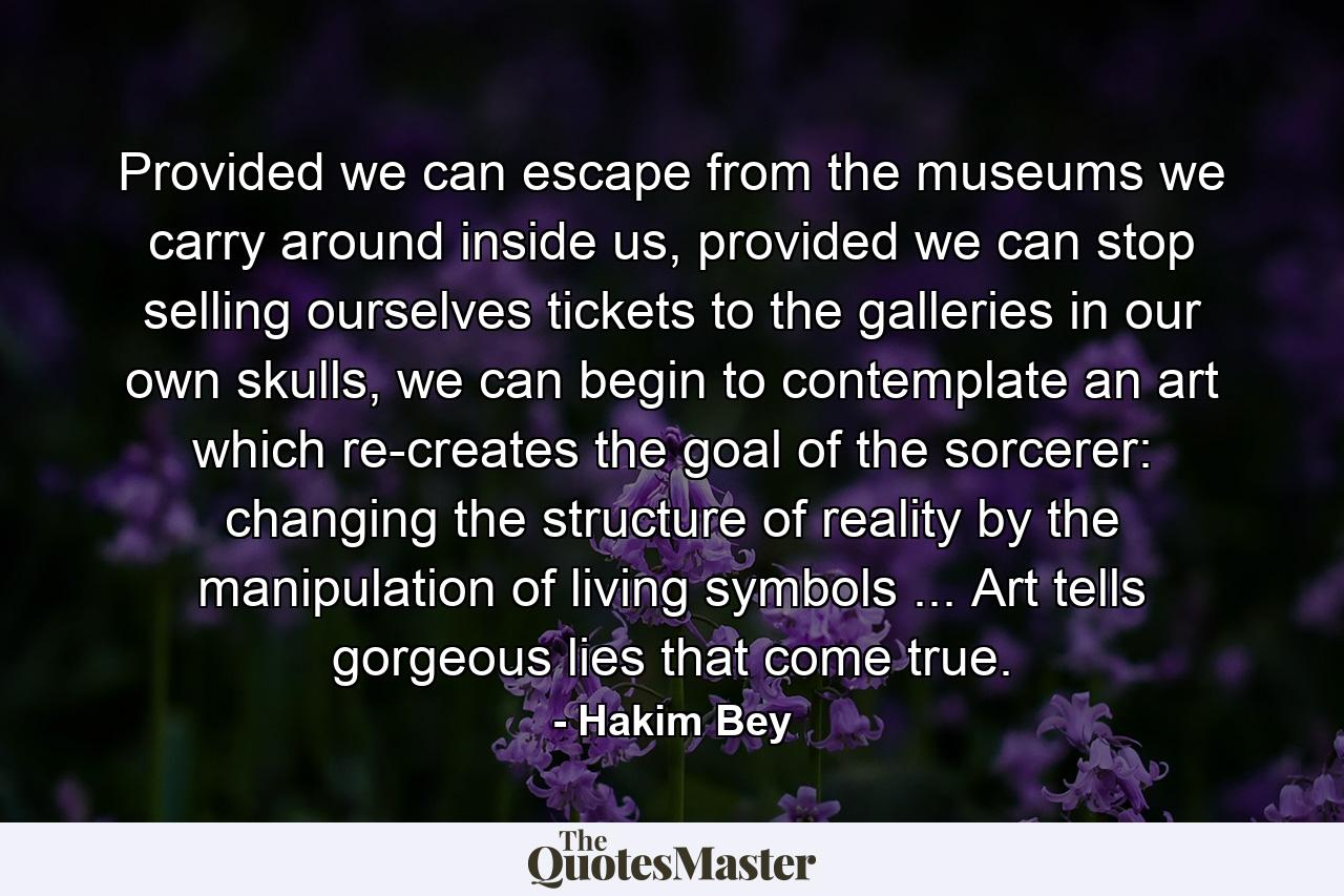 Provided we can escape from the museums we carry around inside us, provided we can stop selling ourselves tickets to the galleries in our own skulls, we can begin to contemplate an art which re-creates the goal of the sorcerer: changing the structure of reality by the manipulation of living symbols ... Art tells gorgeous lies that come true. - Quote by Hakim Bey