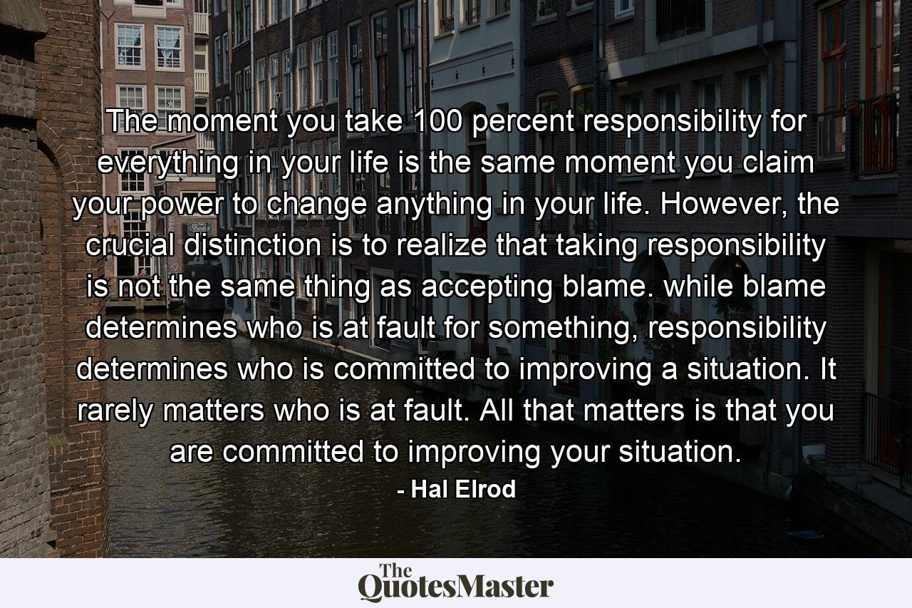 The moment you take 100 percent responsibility for everything in your life is the same moment you claim your power to change anything in your life. However, the crucial distinction is to realize that taking responsibility is not the same thing as accepting blame. while blame determines who is at fault for something, responsibility determines who is committed to improving a situation. It rarely matters who is at fault. All that matters is that you are committed to improving your situation. - Quote by Hal Elrod