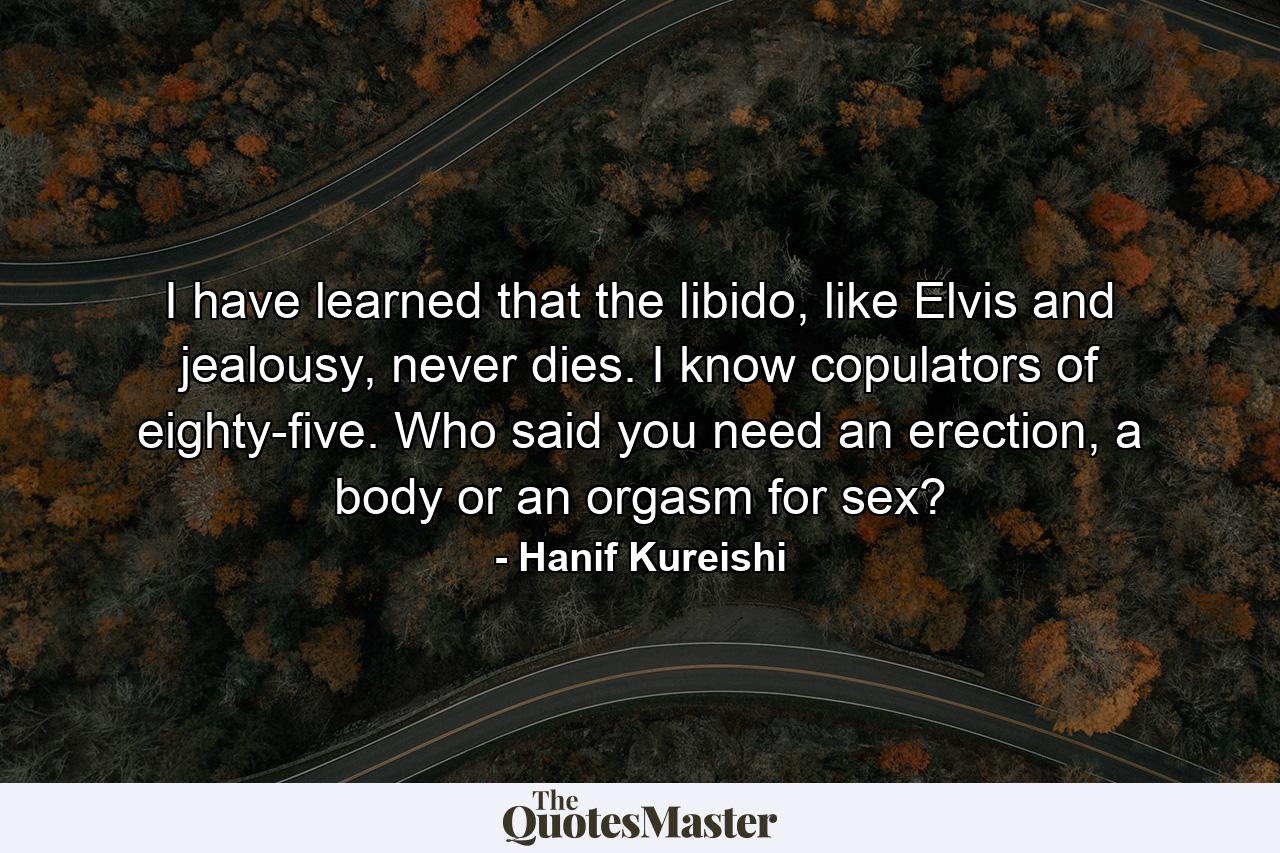 I have learned that the libido, like Elvis and jealousy, never dies. I know copulators of eighty-five. Who said you need an erection, a body or an orgasm for sex? - Quote by Hanif Kureishi