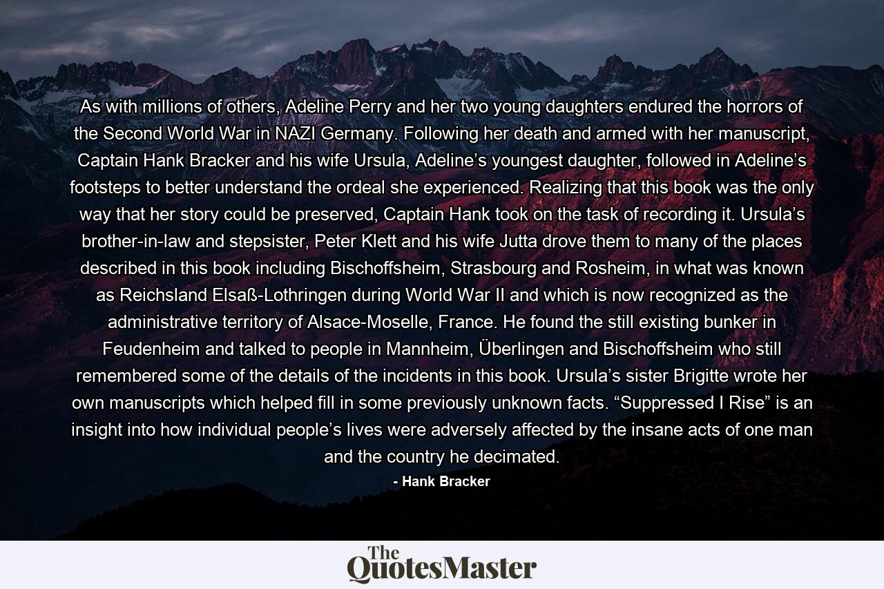 As with millions of others, Adeline Perry and her two young daughters endured the horrors of the Second World War in NAZI Germany. Following her death and armed with her manuscript, Captain Hank Bracker and his wife Ursula, Adeline’s youngest daughter, followed in Adeline’s footsteps to better understand the ordeal she experienced. Realizing that this book was the only way that her story could be preserved, Captain Hank took on the task of recording it. Ursula’s brother-in-law and stepsister, Peter Klett and his wife Jutta drove them to many of the places described in this book including Bischoffsheim, Strasbourg and Rosheim, in what was known as Reichsland Elsaß-Lothringen during World War II and which is now recognized as the administrative territory of Alsace-Moselle, France. He found the still existing bunker in Feudenheim and talked to people in Mannheim, Überlingen and Bischoffsheim who still remembered some of the details of the incidents in this book. Ursula’s sister Brigitte wrote her own manuscripts which helped fill in some previously unknown facts. “Suppressed I Rise” is an insight into how individual people’s lives were adversely affected by the insane acts of one man and the country he decimated. - Quote by Hank Bracker