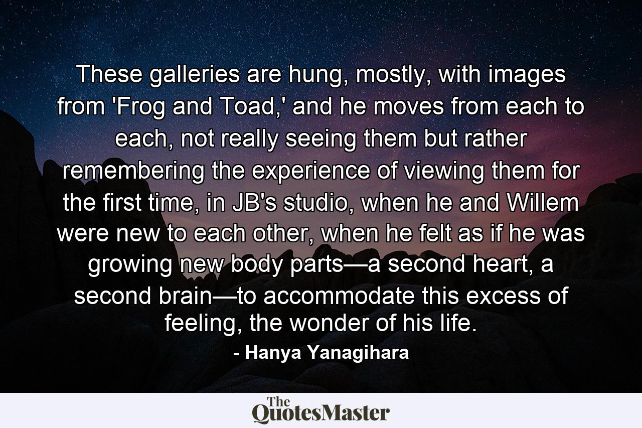 These galleries are hung, mostly, with images from 'Frog and Toad,' and he moves from each to each, not really seeing them but rather remembering the experience of viewing them for the first time, in JB's studio, when he and Willem were new to each other, when he felt as if he was growing new body parts—a second heart, a second brain—to accommodate this excess of feeling, the wonder of his life. - Quote by Hanya Yanagihara