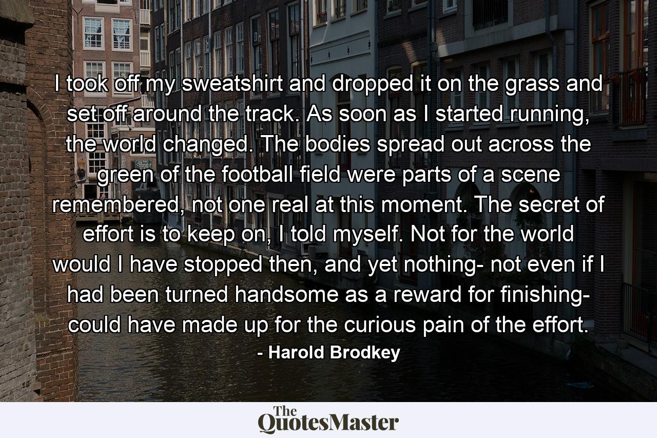 I took off my sweatshirt and dropped it on the grass and set off around the track. As soon as I started running, the world changed. The bodies spread out across the green of the football field were parts of a scene remembered, not one real at this moment. The secret of effort is to keep on, I told myself. Not for the world would I have stopped then, and yet nothing- not even if I had been turned handsome as a reward for finishing- could have made up for the curious pain of the effort. - Quote by Harold Brodkey