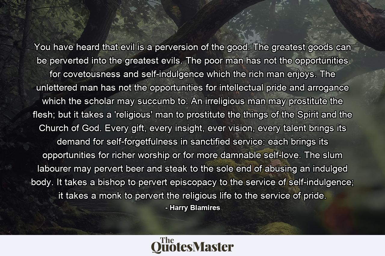 You have heard that evil is a perversion of the good. The greatest goods can be perverted into the greatest evils. The poor man has not the opportunities for covetousness and self-indulgence which the rich man enjoys. The unlettered man has not the opportunities for intellectual pride and arrogance which the scholar may succumb to. An irreligious man may prostitute the flesh; but it takes a 'religious' man to prostitute the things of the Spirit and the Church of God. Every gift, every insight, ever vision, every talent brings its demand for self-forgetfulness in sanctified service: each brings its opportunities for richer worship or for more damnable self-love. The slum labourer may pervert beer and steak to the sole end of abusing an indulged body. It takes a bishop to pervert episcopacy to the service of self-indulgence; it takes a monk to pervert the religious life to the service of pride. - Quote by Harry Blamires