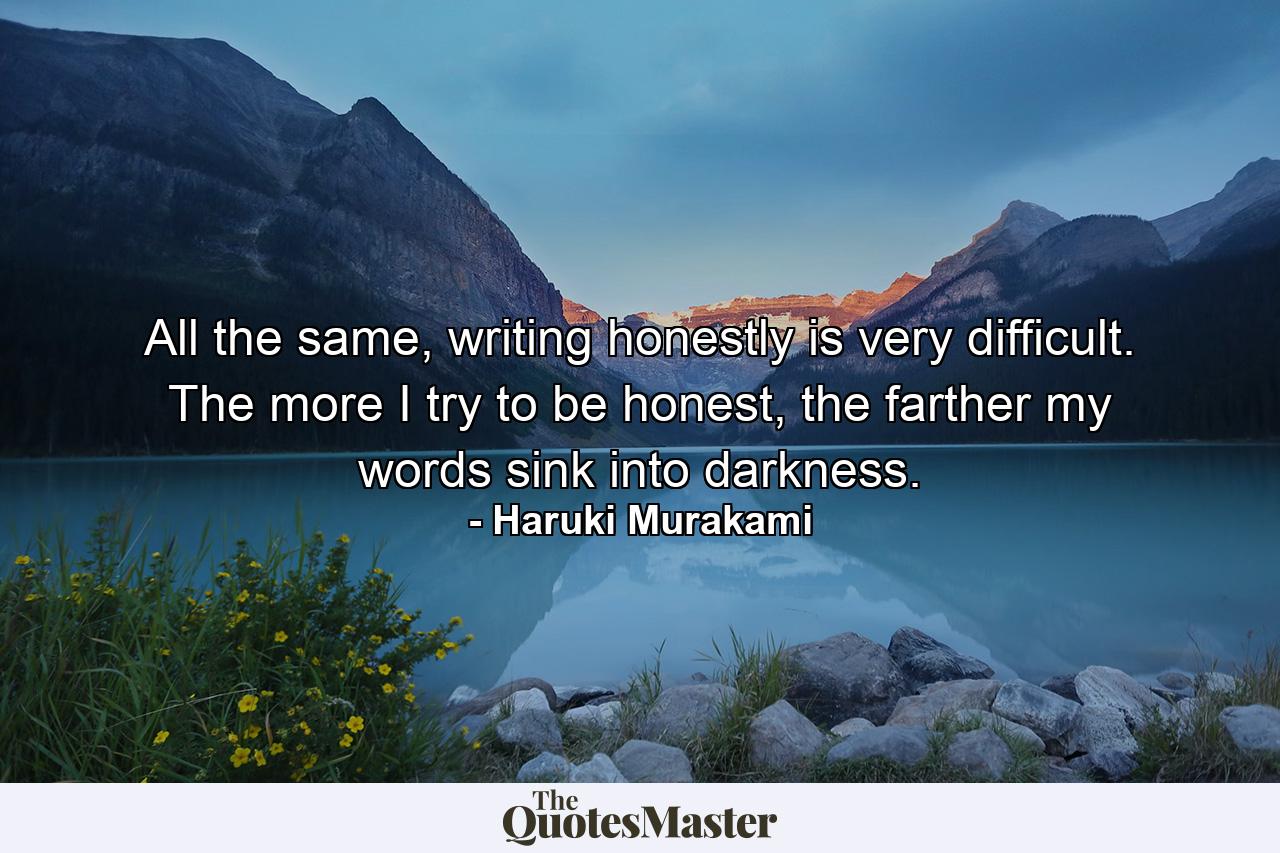 All the same, writing honestly is very difficult. The more I try to be honest, the farther my words sink into darkness. - Quote by Haruki Murakami