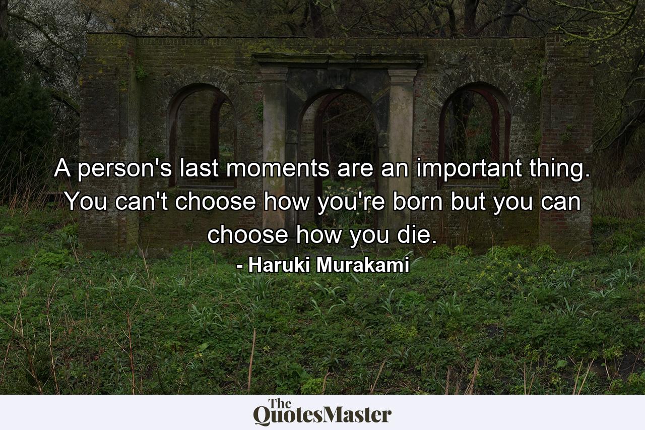 A person's last moments are an important thing. You can't choose how you're born but you can choose how you die. - Quote by Haruki Murakami