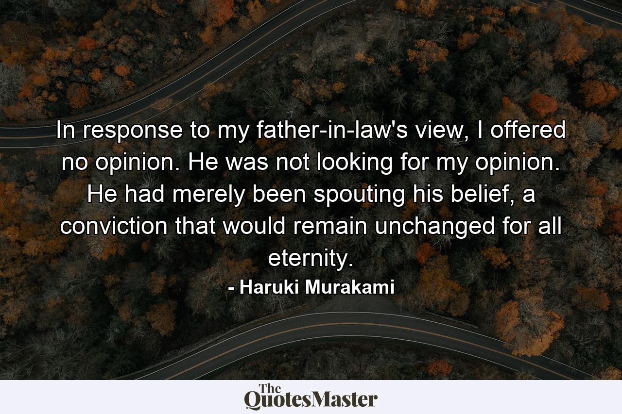 In response to my father-in-law's view, I offered no opinion. He was not looking for my opinion. He had merely been spouting his belief, a conviction that would remain unchanged for all eternity. - Quote by Haruki Murakami