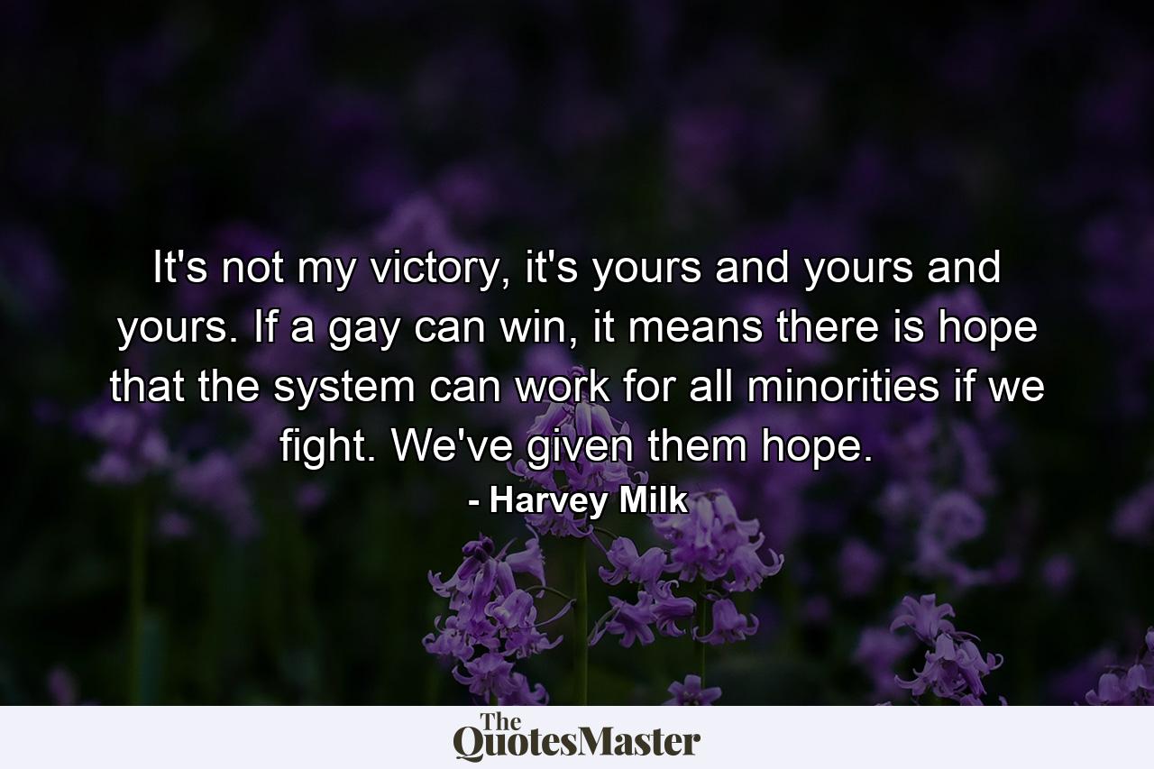 It's not my victory, it's yours and yours and yours. If a gay can win, it means there is hope that the system can work for all minorities if we fight. We've given them hope. - Quote by Harvey Milk