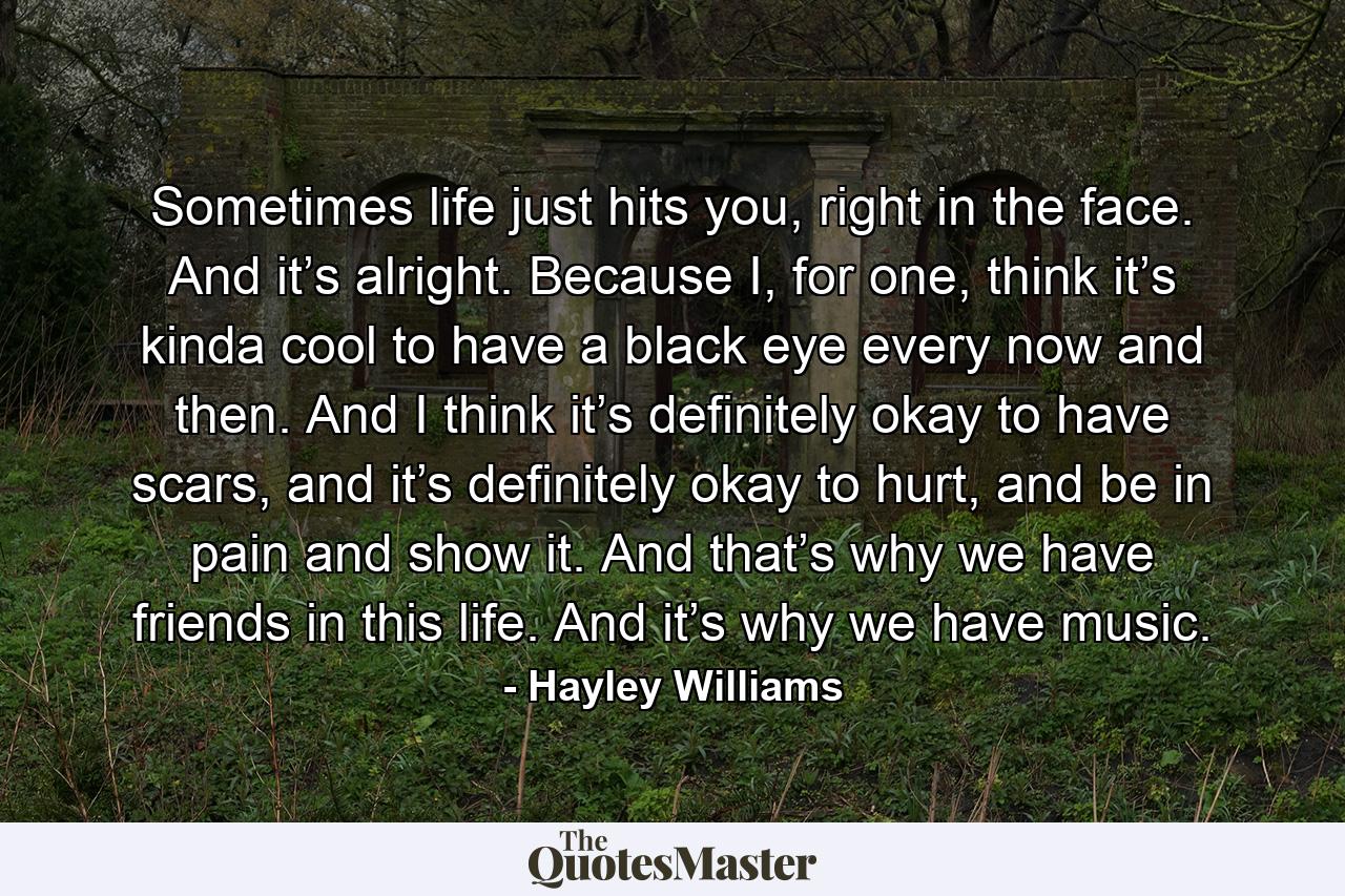 Sometimes life just hits you, right in the face. And it’s alright. Because I, for one, think it’s kinda cool to have a black eye every now and then. And I think it’s definitely okay to have scars, and it’s definitely okay to hurt, and be in pain and show it. And that’s why we have friends in this life. And it’s why we have music. - Quote by Hayley Williams