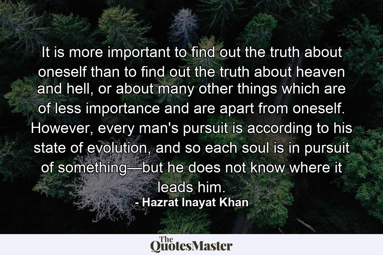 It is more important to find out the truth about oneself than to find out the truth about heaven and hell, or about many other things which are of less importance and are apart from oneself. However, every man's pursuit is according to his state of evolution, and so each soul is in pursuit of something—but he does not know where it leads him. - Quote by Hazrat Inayat Khan