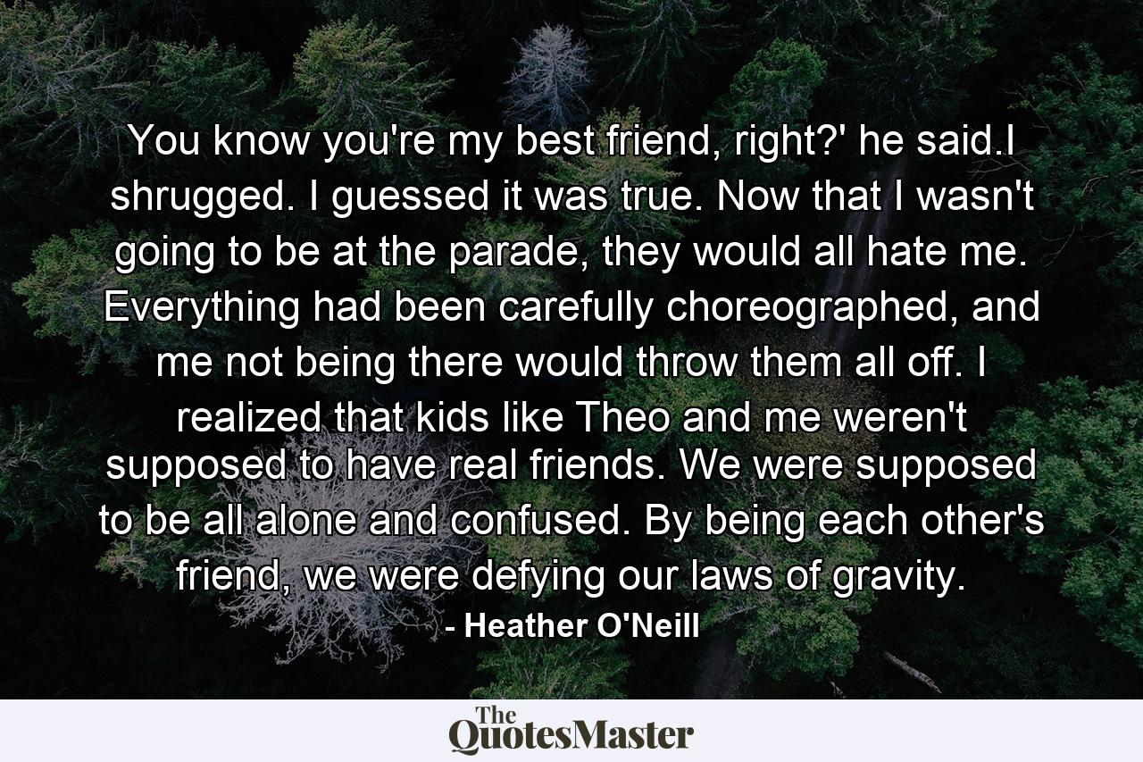 You know you're my best friend, right?' he said.I shrugged. I guessed it was true. Now that I wasn't going to be at the parade, they would all hate me. Everything had been carefully choreographed, and me not being there would throw them all off. I realized that kids like Theo and me weren't supposed to have real friends. We were supposed to be all alone and confused. By being each other's friend, we were defying our laws of gravity. - Quote by Heather O'Neill