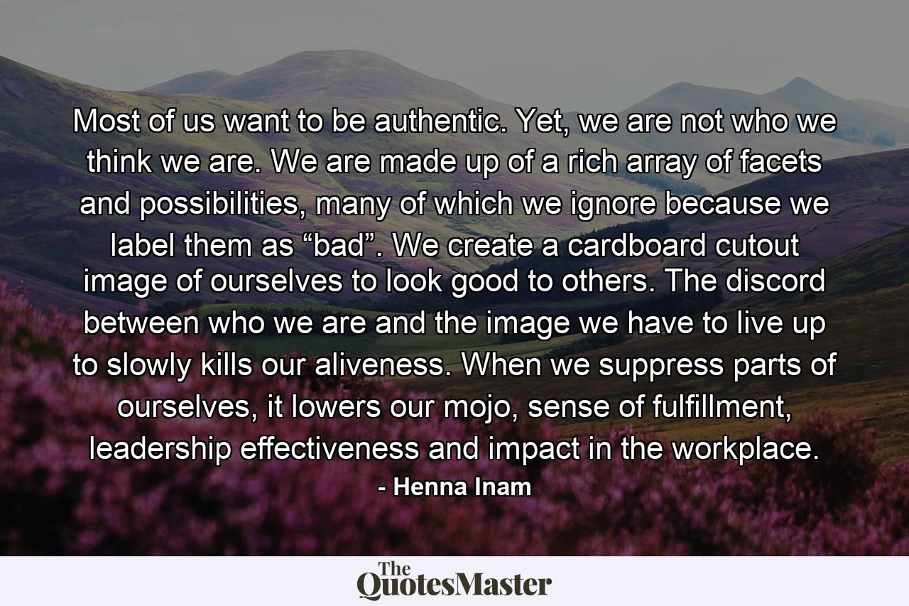 Most of us want to be authentic. Yet, we are not who we think we are. We are made up of a rich array of facets and possibilities, many of which we ignore because we label them as “bad”. We create a cardboard cutout image of ourselves to look good to others. The discord between who we are and the image we have to live up to slowly kills our aliveness. When we suppress parts of ourselves, it lowers our mojo, sense of fulfillment, leadership effectiveness and impact in the workplace. - Quote by Henna Inam