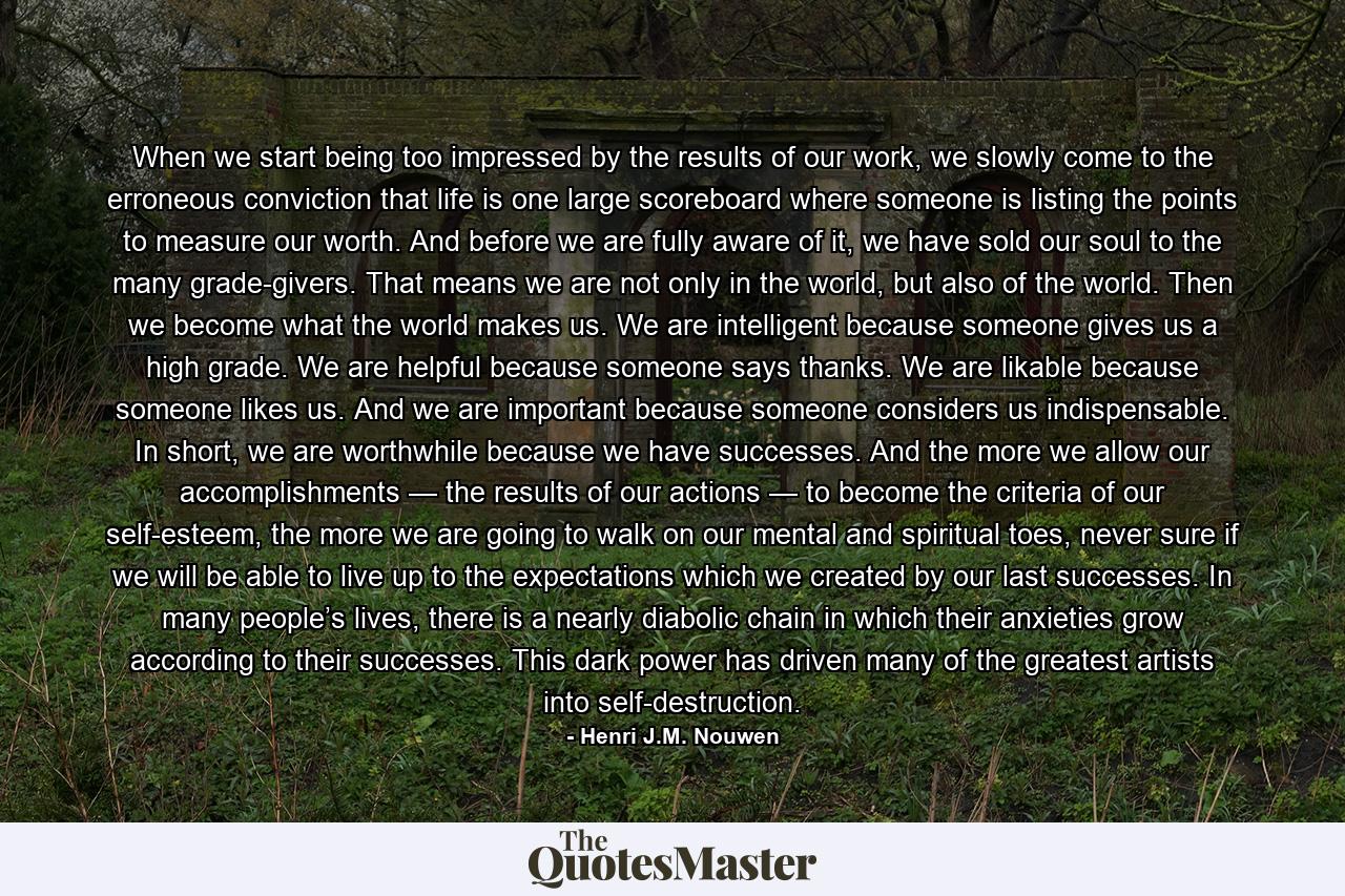 When we start being too impressed by the results of our work, we slowly come to the erroneous conviction that life is one large scoreboard where someone is listing the points to measure our worth. And before we are fully aware of it, we have sold our soul to the many grade-givers. That means we are not only in the world, but also of the world. Then we become what the world makes us. We are intelligent because someone gives us a high grade. We are helpful because someone says thanks. We are likable because someone likes us. And we are important because someone considers us indispensable. In short, we are worthwhile because we have successes. And the more we allow our accomplishments — the results of our actions — to become the criteria of our self-esteem, the more we are going to walk on our mental and spiritual toes, never sure if we will be able to live up to the expectations which we created by our last successes. In many people’s lives, there is a nearly diabolic chain in which their anxieties grow according to their successes. This dark power has driven many of the greatest artists into self-destruction. - Quote by Henri J.M. Nouwen