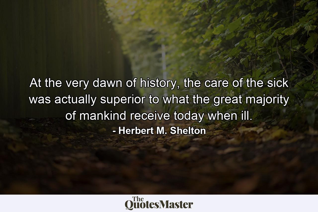 At the very dawn of history, the care of the sick was actually superior to what the great majority of mankind receive today when ill. - Quote by Herbert M. Shelton