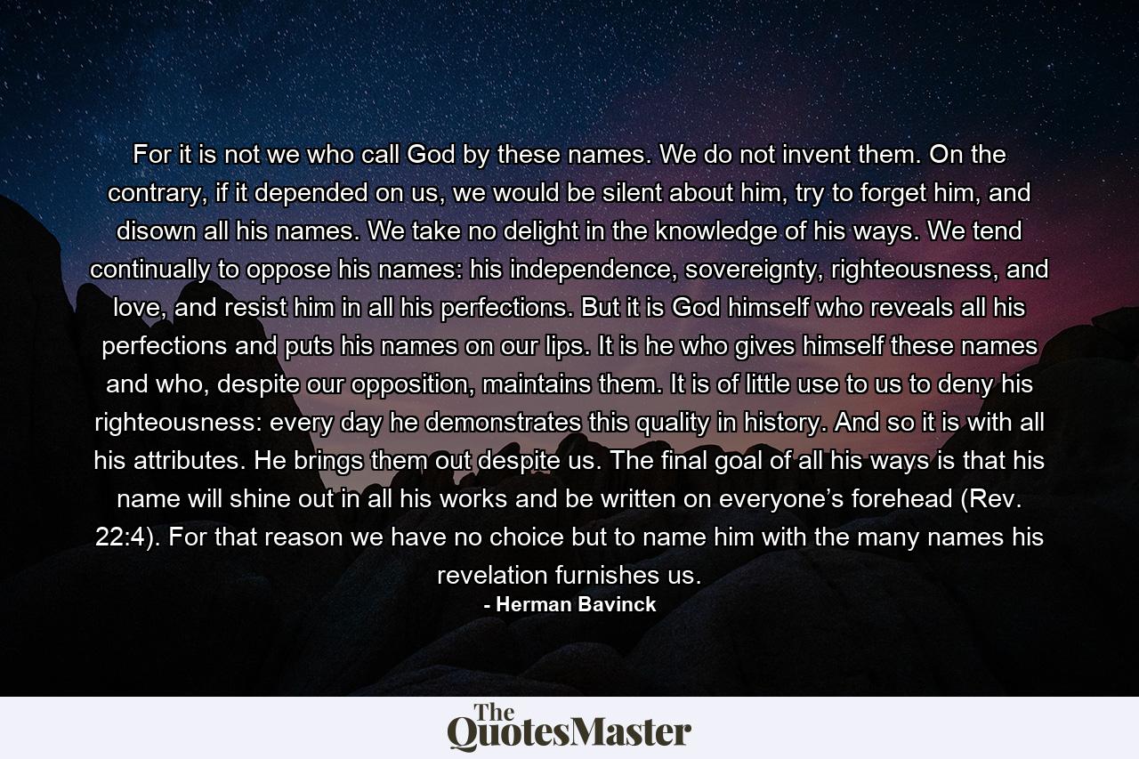 For it is not we who call God by these names. We do not invent them. On the contrary, if it depended on us, we would be silent about him, try to forget him, and disown all his names. We take no delight in the knowledge of his ways. We tend continually to oppose his names: his independence, sovereignty, righteousness, and love, and resist him in all his perfections. But it is God himself who reveals all his perfections and puts his names on our lips. It is he who gives himself these names and who, despite our opposition, maintains them. It is of little use to us to deny his righteousness: every day he demonstrates this quality in history. And so it is with all his attributes. He brings them out despite us. The final goal of all his ways is that his name will shine out in all his works and be written on everyone’s forehead (Rev. 22:4). For that reason we have no choice but to name him with the many names his revelation furnishes us. - Quote by Herman Bavinck