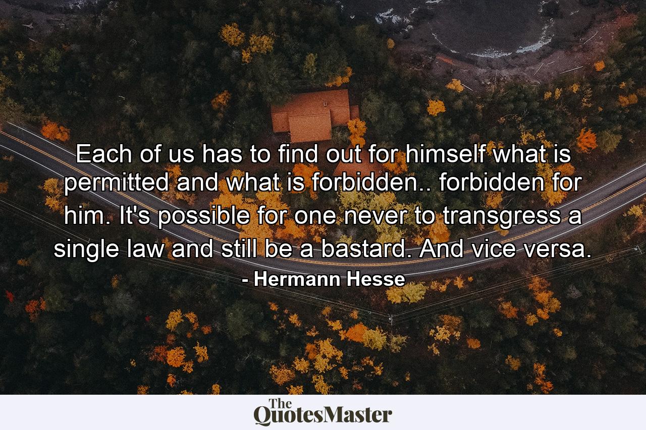 Each of us has to find out for himself what is permitted and what is forbidden.. forbidden for him. It's possible for one never to transgress a single law and still be a bastard. And vice versa. - Quote by Hermann Hesse