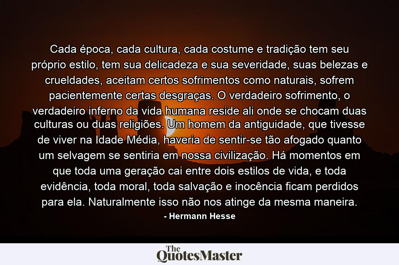 Cada época, cada cultura, cada costume e tradição tem seu próprio estilo, tem sua delicadeza e sua severidade, suas belezas e crueldades, aceitam certos sofrimentos como naturais, sofrem pacientemente certas desgraças. O verdadeiro sofrimento, o verdadeiro inferno da vida humana reside ali onde se chocam duas culturas ou duas religiões. Um homem da antiguidade, que tivesse de viver na Idade Média, haveria de sentir-se tão afogado quanto um selvagem se sentiria em nossa civilização. Há momentos em que toda uma geração cai entre dois estilos de vida, e toda evidência, toda moral, toda salvação e inocência ficam perdidos para ela. Naturalmente isso não nos atinge da mesma maneira. - Quote by Hermann Hesse