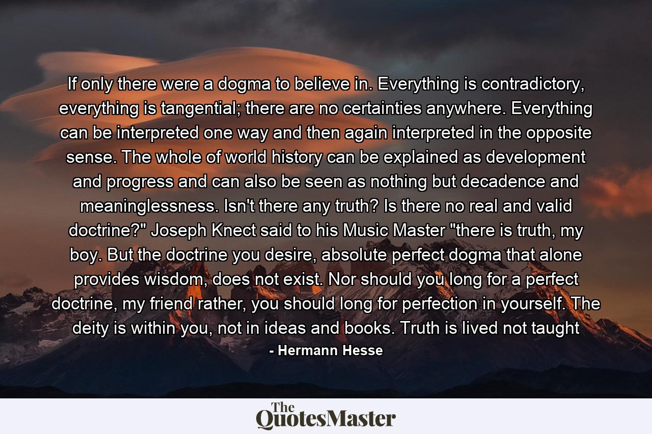 If only there were a dogma to believe in. Everything is contradictory, everything is tangential; there are no certainties anywhere. Everything can be interpreted one way and then again interpreted in the opposite sense. The whole of world history can be explained as development and progress and can also be seen as nothing but decadence and meaninglessness. Isn't there any truth? Is there no real and valid doctrine?