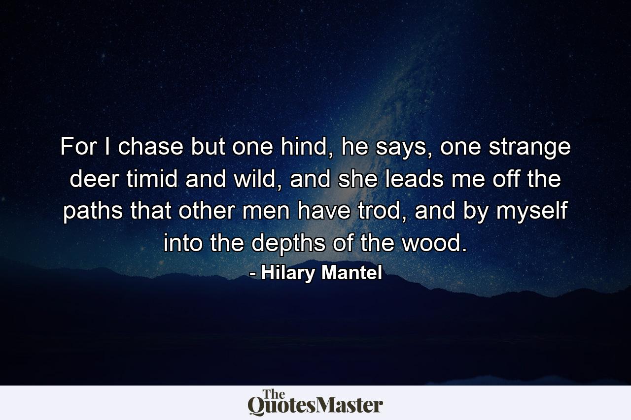 For I chase but one hind, he says, one strange deer timid and wild, and she leads me off the paths that other men have trod, and by myself into the depths of the wood. - Quote by Hilary Mantel