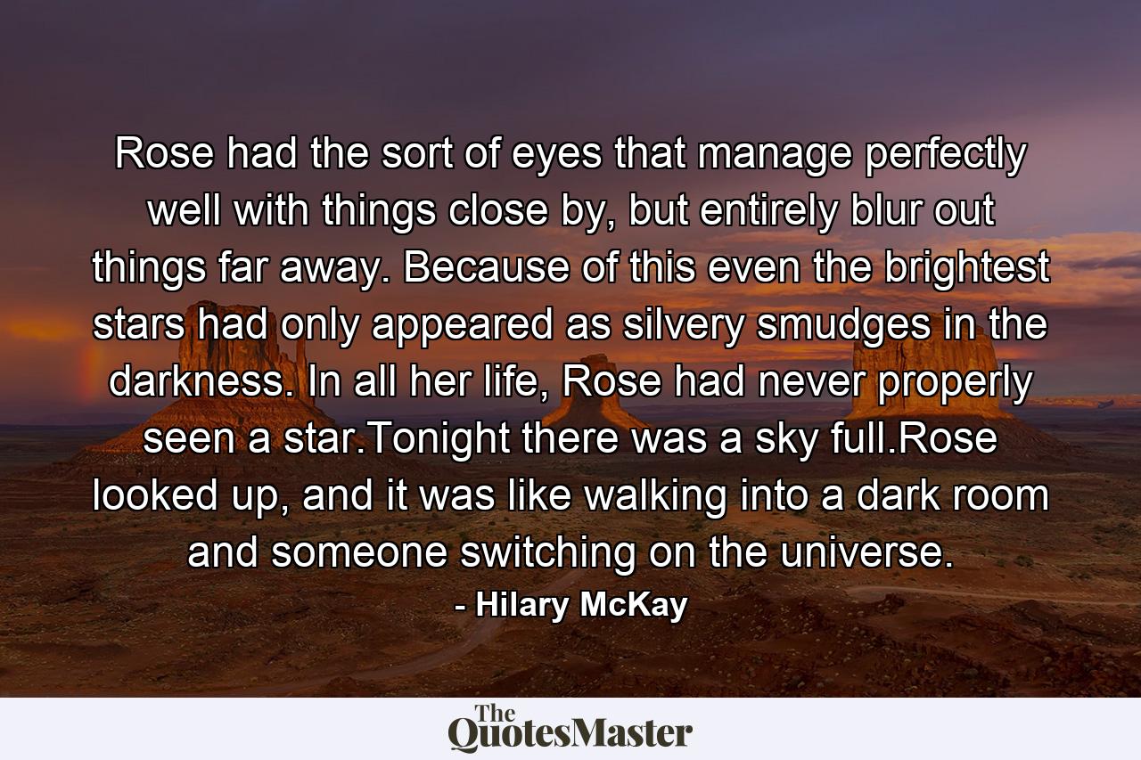 Rose had the sort of eyes that manage perfectly well with things close by, but entirely blur out things far away. Because of this even the brightest stars had only appeared as silvery smudges in the darkness. In all her life, Rose had never properly seen a star.Tonight there was a sky full.Rose looked up, and it was like walking into a dark room and someone switching on the universe. - Quote by Hilary McKay