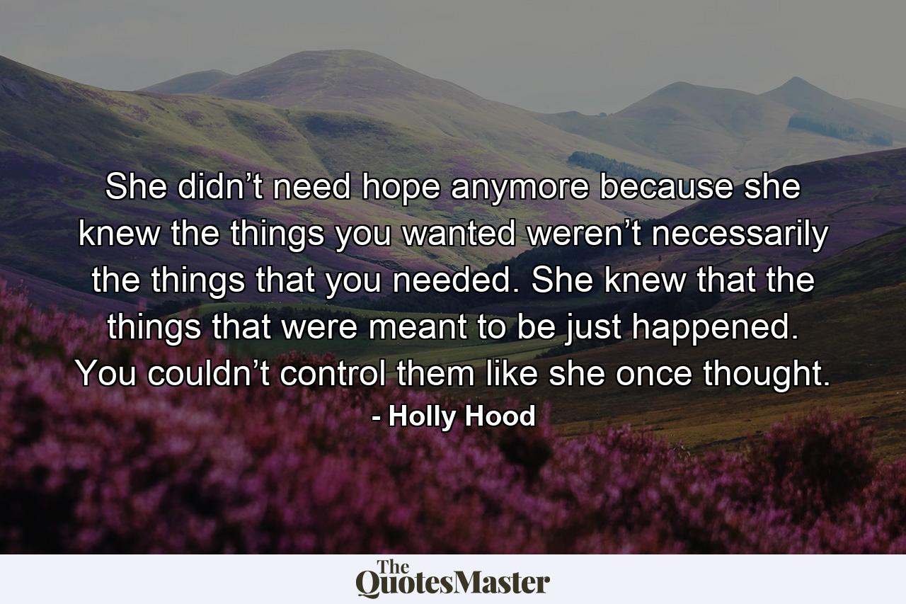 She didn’t need hope anymore because she knew the things you wanted weren’t necessarily the things that you needed. She knew that the things that were meant to be just happened. You couldn’t control them like she once thought. - Quote by Holly Hood