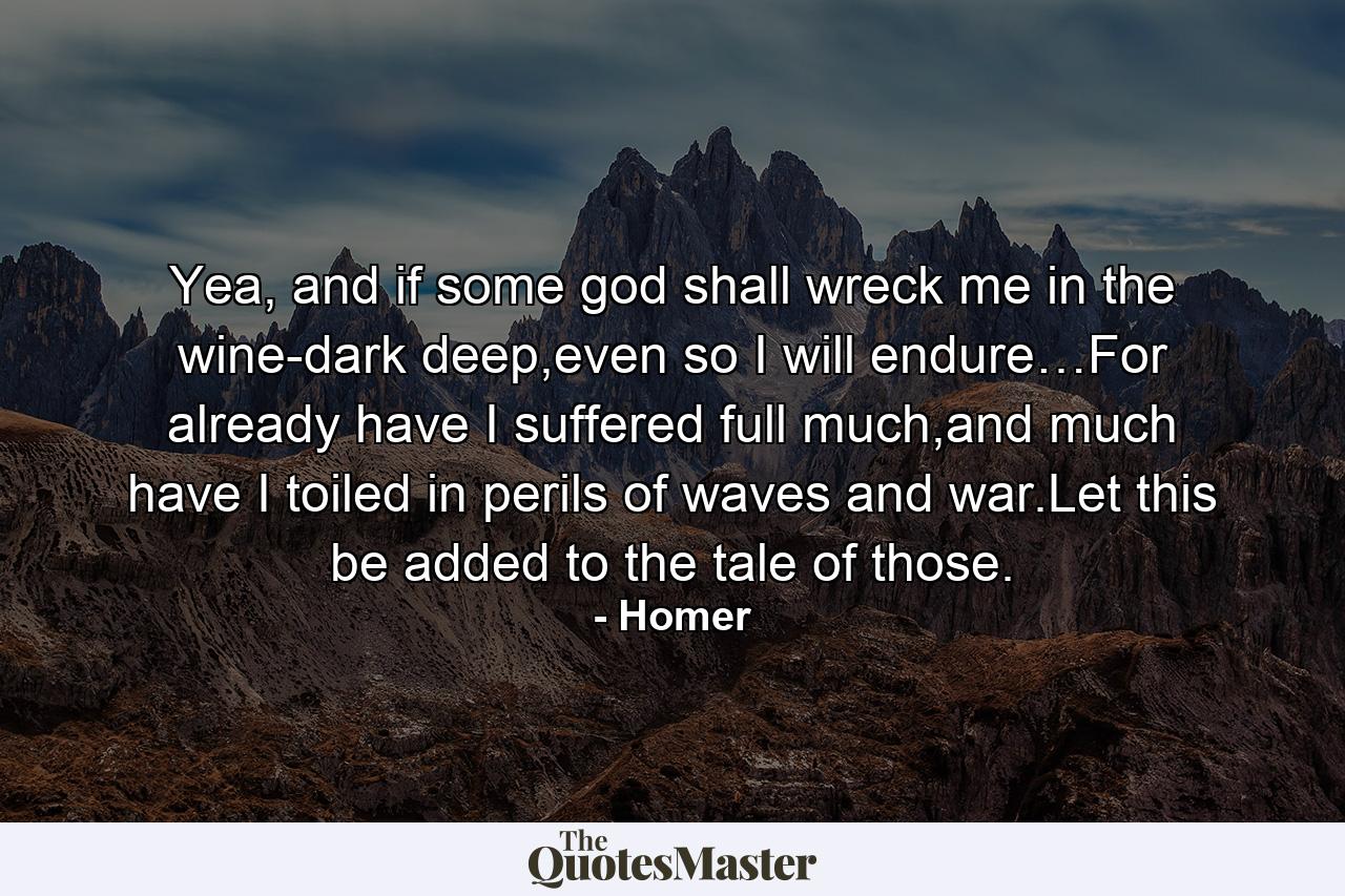 Yea, and if some god shall wreck me in the wine-dark deep,even so I will endure…For already have I suffered full much,and much have I toiled in perils of waves and war.Let this be added to the tale of those. - Quote by Homer