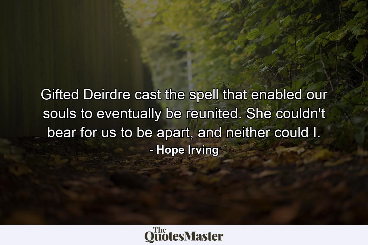 Gifted Deirdre cast the spell that enabled our souls to eventually be reunited. She couldn't bear for us to be apart, and neither could I. - Quote by Hope Irving