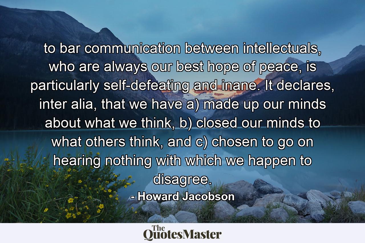 to bar communication between intellectuals, who are always our best hope of peace, is particularly self-defeating and inane. It declares, inter alia, that we have a) made up our minds about what we think, b) closed our minds to what others think, and c) chosen to go on hearing nothing with which we happen to disagree. - Quote by Howard Jacobson