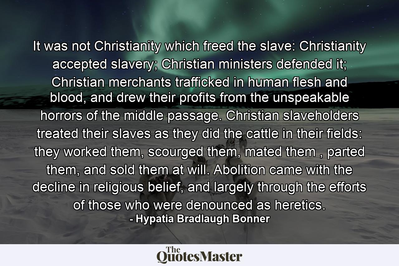 It was not Christianity which freed the slave: Christianity accepted slavery; Christian ministers defended it; Christian merchants trafficked in human flesh and blood, and drew their profits from the unspeakable horrors of the middle passage. Christian slaveholders treated their slaves as they did the cattle in their fields: they worked them, scourged them, mated them , parted them, and sold them at will. Abolition came with the decline in religious belief, and largely through the efforts of those who were denounced as heretics. - Quote by Hypatia Bradlaugh Bonner