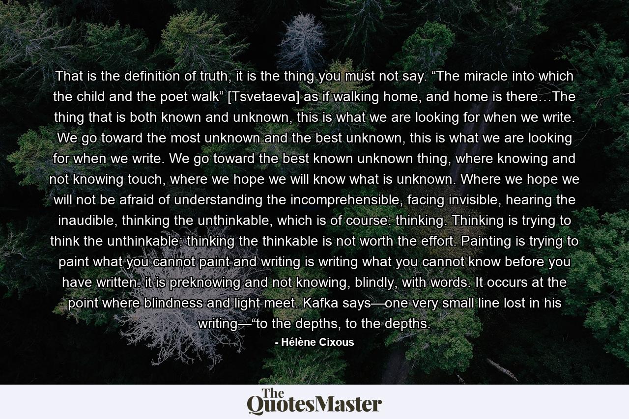 That is the definition of truth, it is the thing you must not say. “The miracle into which the child and the poet walk” [Tsvetaeva] as if walking home, and home is there…The thing that is both known and unknown, this is what we are looking for when we write. We go toward the most unknown and the best unknown, this is what we are looking for when we write. We go toward the best known unknown thing, where knowing and not knowing touch, where we hope we will know what is unknown. Where we hope we will not be afraid of understanding the incomprehensible, facing invisible, hearing the inaudible, thinking the unthinkable, which is of course: thinking. Thinking is trying to think the unthinkable: thinking the thinkable is not worth the effort. Painting is trying to paint what you cannot paint and writing is writing what you cannot know before you have written: it is preknowing and not knowing, blindly, with words. It occurs at the point where blindness and light meet. Kafka says—one very small line lost in his writing—“to the depths, to the depths. - Quote by Hélène Cixous