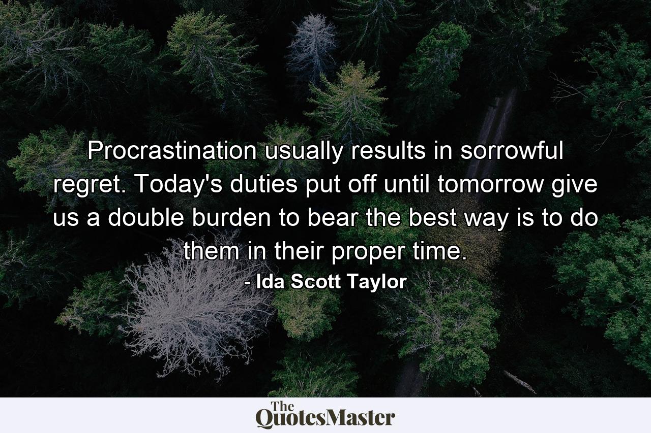 Procrastination usually results in sorrowful regret. Today's duties put off until tomorrow give us a double burden to bear  the best way is to do them in their proper time. - Quote by Ida Scott Taylor