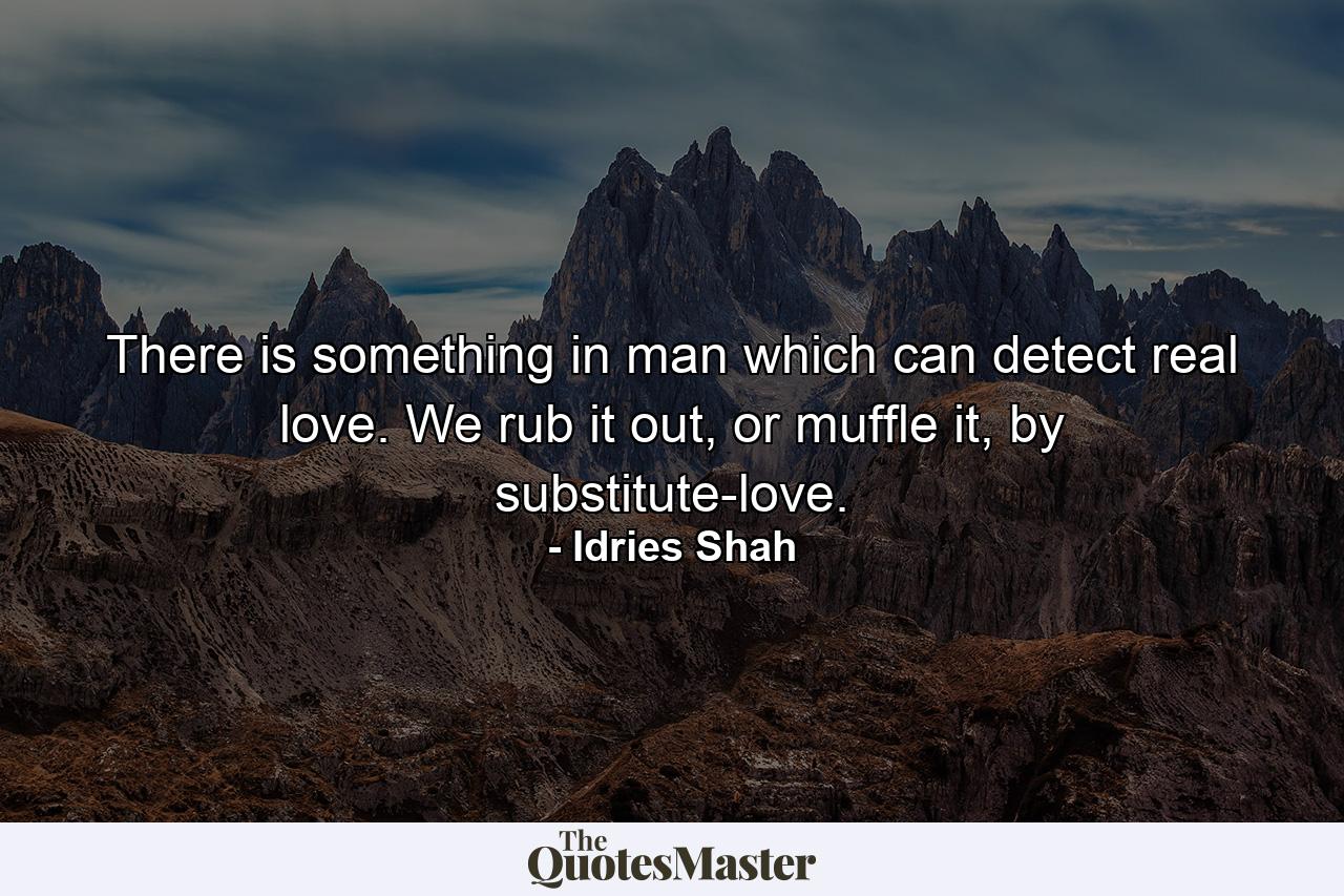 There is something in man which can detect real love. We rub it out, or muffle it, by substitute-love. - Quote by Idries Shah