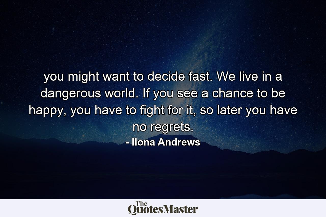 you might want to decide fast. We live in a dangerous world. If you see a chance to be happy, you have to fight for it, so later you have no regrets. - Quote by Ilona Andrews