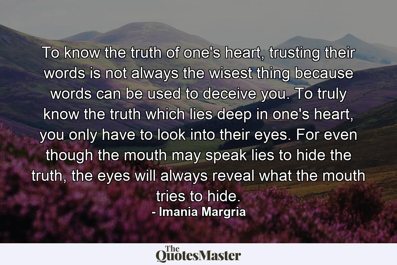 To know the truth of one's heart, trusting their words is not always the wisest thing because words can be used to deceive you. To truly know the truth which lies deep in one's heart, you only have to look into their eyes. For even though the mouth may speak lies to hide the truth, the eyes will always reveal what the mouth tries to hide. - Quote by Imania Margria