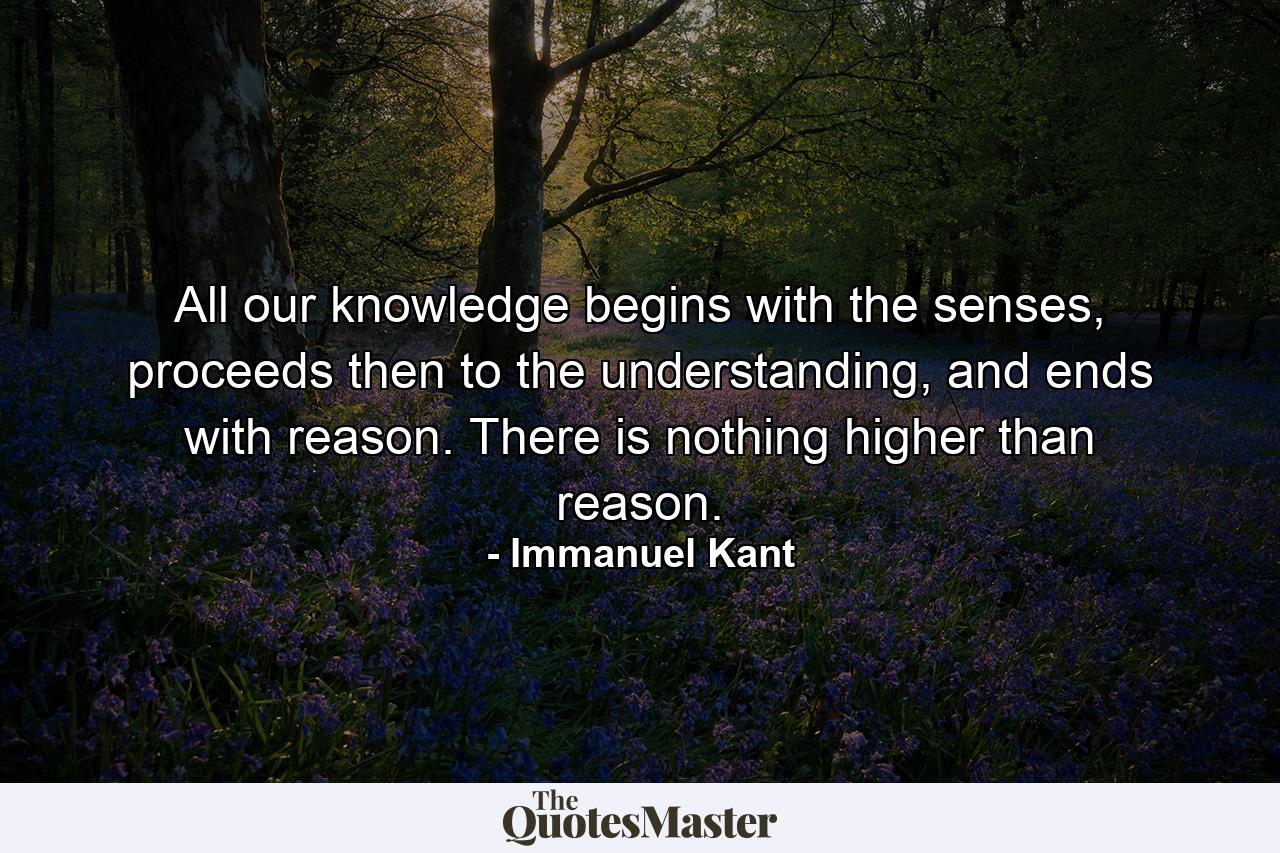 All our knowledge begins with the senses, proceeds then to the understanding, and ends with reason. There is nothing higher than reason. - Quote by Immanuel Kant