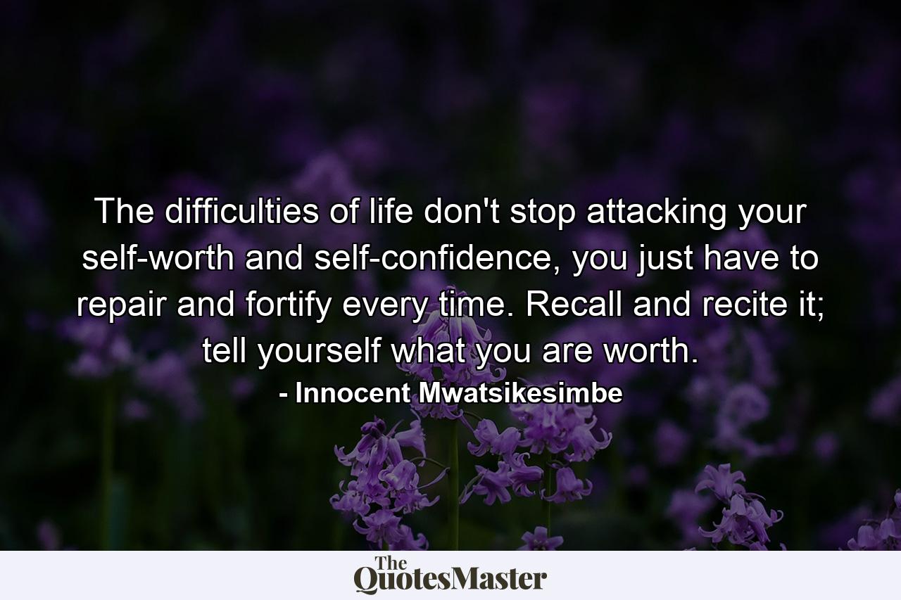 The difficulties of life don't stop attacking your self-worth and self-confidence, you just have to repair and fortify every time. Recall and recite it; tell yourself what you are worth. - Quote by Innocent Mwatsikesimbe