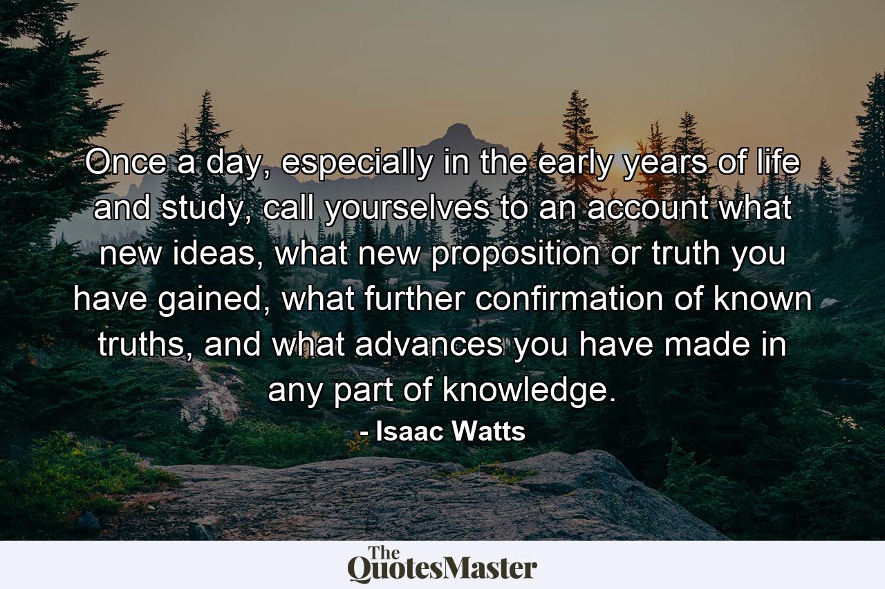 Once a day, especially in the early years of life and study, call yourselves to an account what new ideas, what new proposition or truth you have gained, what further confirmation of known truths, and what advances you have made in any part of knowledge. - Quote by Isaac Watts