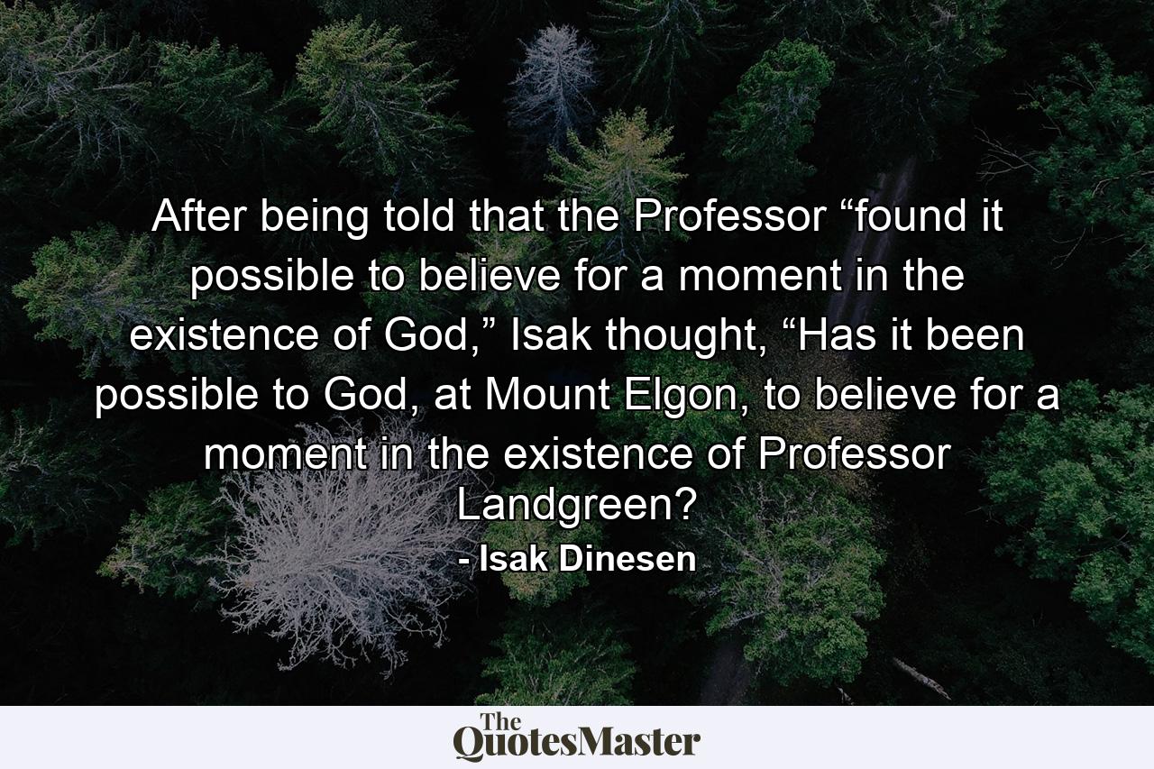 After being told that the Professor “found it possible to believe for a moment in the existence of God,” Isak thought, “Has it been possible to God, at Mount Elgon, to believe for a moment in the existence of Professor Landgreen? - Quote by Isak Dinesen