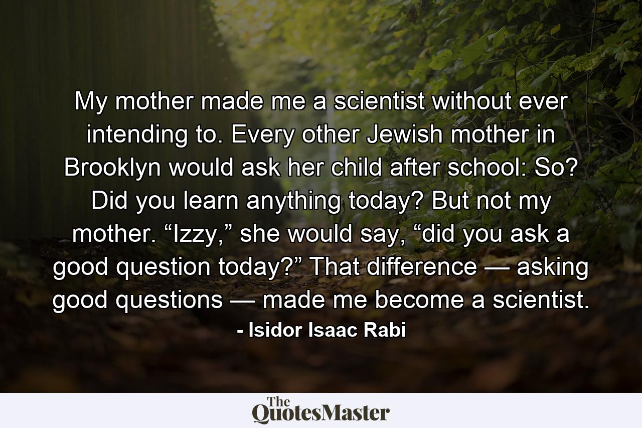 My mother made me a scientist without ever intending to. Every other Jewish mother in Brooklyn would ask her child after school: So? Did you learn anything today? But not my mother. “Izzy,” she would say, “did you ask a good question today?” That difference — asking good questions — made me become a scientist. - Quote by Isidor Isaac Rabi