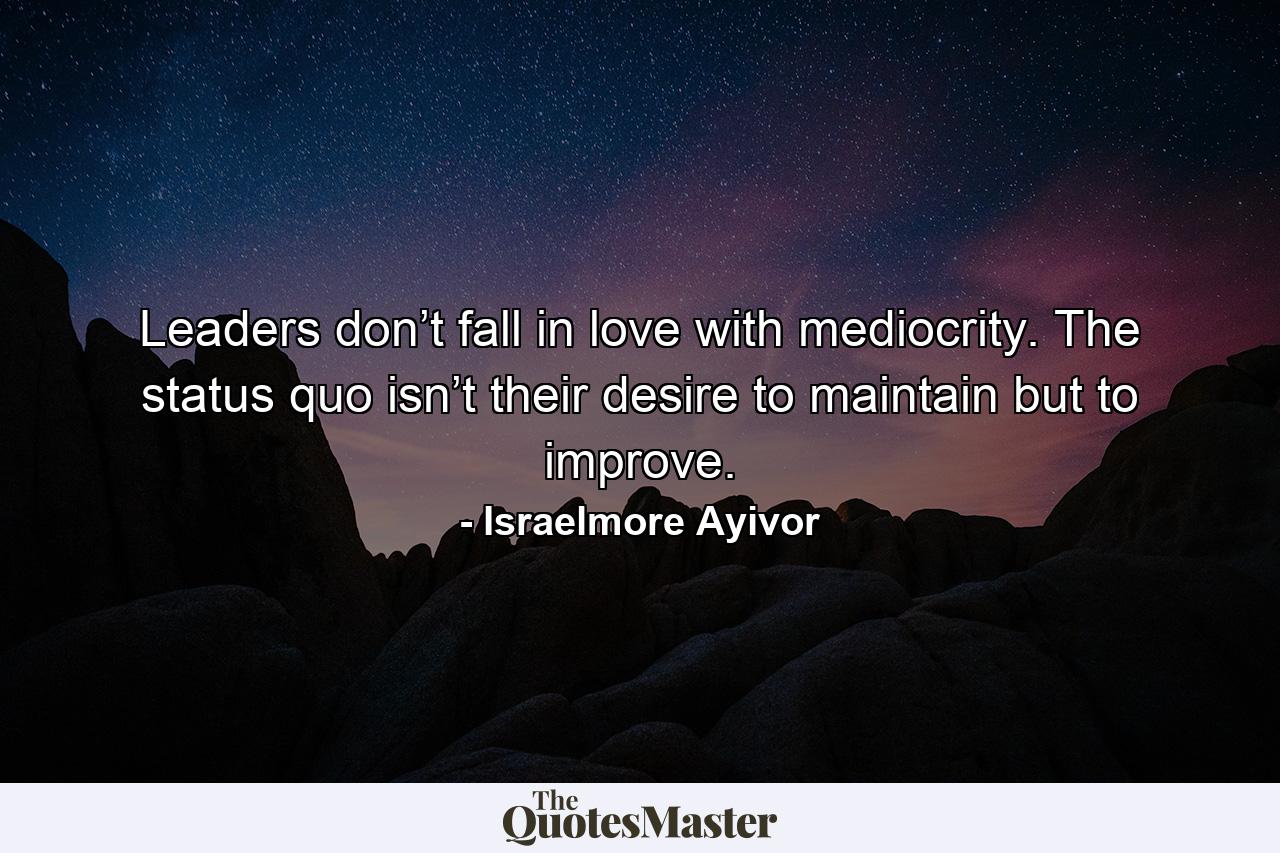 Leaders don’t fall in love with mediocrity. The status quo isn’t their desire to maintain but to improve. - Quote by Israelmore Ayivor