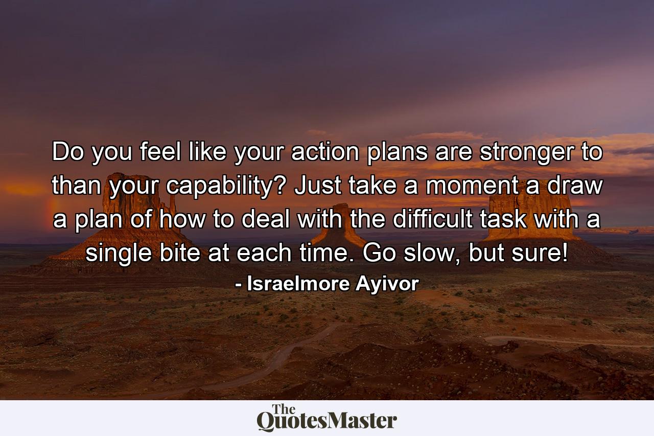 Do you feel like your action plans are stronger to than your capability? Just take a moment a draw a plan of how to deal with the difficult task with a single bite at each time. Go slow, but sure! - Quote by Israelmore Ayivor