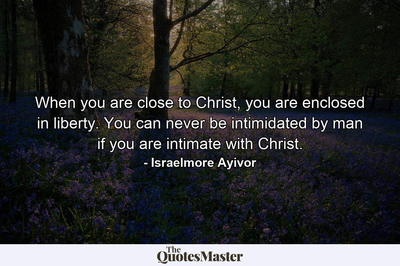 When you are close to Christ, you are enclosed in liberty. You can never be intimidated by man if you are intimate with Christ. - Quote by Israelmore Ayivor